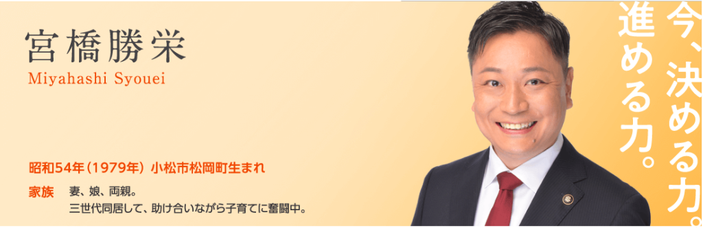 みやはし勝栄／昭和54年（1979年）小松市松岡町生まれ。　家族：妻、娘、両親。三世代同居して、助け合いながら子育てに奮闘中。